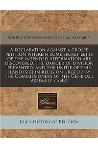 A Declaration Against a Crosse Petition Wherein Some Secret Letts of the Intended Reformation Are Discovered, the Danger of Division Prevented, and the Unitie of This Iland [sic] in Religion Urged / By the Commissioners of the Generall Assembly. (1