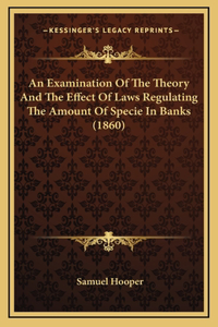 An Examination Of The Theory And The Effect Of Laws Regulating The Amount Of Specie In Banks (1860)