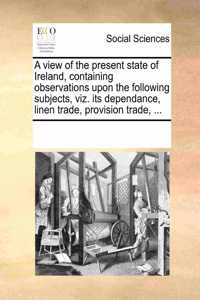 View of the Present State of Ireland, Containing Observations Upon the Following Subjects, Viz. Its Dependance, Linen Trade, Provision Trade, ...