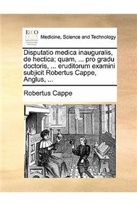 Disputatio Medica Inauguralis, de Hectica; Quam, ... Pro Gradu Doctoris, ... Eruditorum Examini Subjicit Robertus Cappe, Anglus, ...