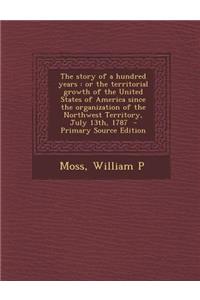 The Story of a Hundred Years: Or the Territorial Growth of the United States of America Since the Organization of the Northwest Territory, July 13th, 1787