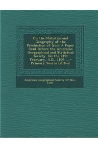 On the Statistics and Geography of the Production of Iron: A Paper Read Before the American Geographical and Statistical Society, on the 21st February, A.D., 1856 ...