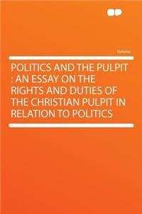 Politics and the Pulpit: An Essay on the Rights and Duties of the Christian Pulpit in Relation to Politics: An Essay on the Rights and Duties of the Christian Pulpit in Relation to Politics