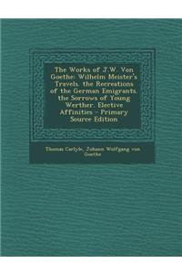 The Works of J.W. Von Goethe: Wilhelm Meister's Travels. the Recreations of the German Emigrants. the Sorrows of Young Werther. Elective Affinities - Primary Source Edition