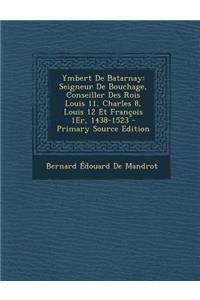 Ymbert de Batarnay: Seigneur de Bouchage, Conseiller Des Rois Louis 11, Charles 8, Louis 12 Et Francois 1er, 1438-1523 - Primary Source Ed