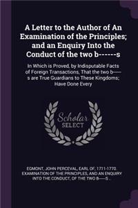 A Letter to the Author of an Examination of the Principles; And an Enquiry Into the Conduct of the Two B------S