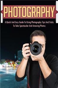 Photography: A Quick and Easy Guide to Using Photography Tips and Tricks to Take Spectacular and Amazing Photos