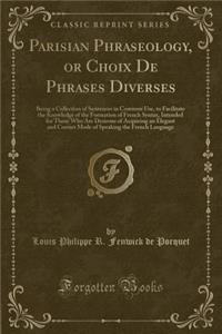 Parisian Phraseology, or Choix de Phrases Diverses: Being a Collection of Sentences in Common Use, to Facilitate the Knowledge of the Formation of French Syntax, Intended for Those Who Are Desirous of Acquiring an Elegant and Correct Mode of Speaki