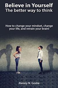 Believe in Yourself! The better way to think - How to change your mindset, change your life, and retrain your brain