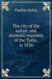 city of the sultan; and domestic manners of the Turks, in 1836