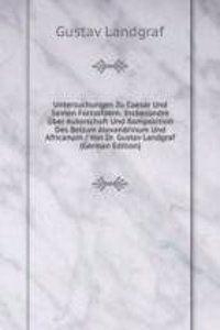 Untersuchungen Zu Caesar Und Seinen Fortsetzern: Insbesondre Uber Autorschaft Und Komposition Des Bellum Alexandrinum Und Africanum / Von Dr. Gustav Landgraf (German Edition)