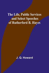 The Life, Public Services and Select Speeches of Rutherford B. Hayes