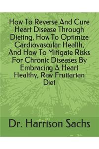 How To Reverse And Cure Heart Disease Through Dieting, How To Optimize Cardiovascular Health, And How To Mitigate Risks For Chronic Diseases By Embracing A Heart Healthy, Raw Fruitarian Diet