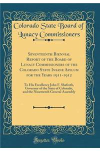 Seventeenth Biennial Report of the Board of Lunacy Commissioners of the Colorado State Insane Asylum for the Years 1911-1912: To His Excellency John F. Shafroth, Governor of the State of Colorado, and the Nineteenth General Assembly (Classic Reprin