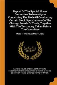Report Of The Special House Committee To Investigate Concerning The Mode Of Conducting Certain Stock Speculations On The Chicago Boards Of Trade, Together With The Testimony Taken Before The Committee