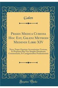 Praxis Medica Curiosa Hoc Est, Galeni Methodi Medendi Libri XIV: Nova, Eaque Omnium Accuratissima Versione, Et Perpetuis Plus Vice Simplici Desideratis Commentariis, Et Castigationibus Prudentissimis (Classic Reprint)