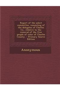 Report of the Select Committee, Consisting of the Delegates of Charles Co., Relative to the Removal of the Free People of Color of Charles County.