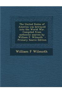 The United States of America Was Betrayed Into the World War. Compiled from Authentic Sources by William F. Wilmoth - Primary Source Edition