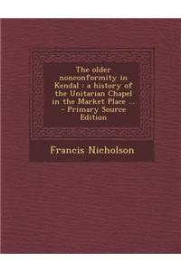 The Older Nonconformity in Kendal: A History of the Unitarian Chapel in the Market Place ... - Primary Source Edition