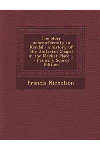 The Older Nonconformity in Kendal: A History of the Unitarian Chapel in the Market Place ... - Primary Source Edition