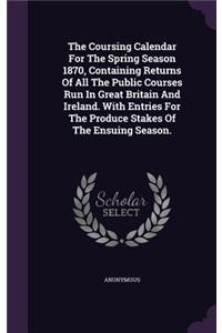 The Coursing Calendar For The Spring Season 1870, Containing Returns Of All The Public Courses Run In Great Britain And Ireland. With Entries For The Produce Stakes Of The Ensuing Season.