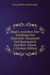Hegel's Ansichten Uber Erziehung Und Unterricht: Gesammelt Und Systematisch Geordnet, Volume 1 (German Edition)