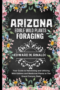 Arizona Edible Wild Plants Foraging: Your Guide to Harvesting and Utilizing Wild Edibles and Medicinal Plants in The Grand Canyon State