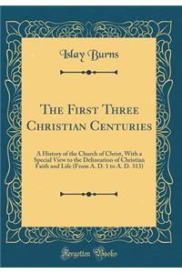 The First Three Christian Centuries: A History of the Church of Christ, With a Special View to the Delineation of Christian Faith and Life (From A. D. 1 to A. D. 313) (Classic Reprint)