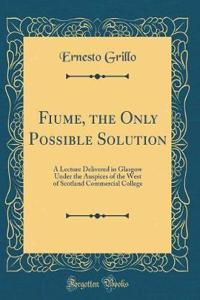 Fiume, the Only Possible Solution: A Lecture Delivered in Glasgow Under the Auspices of the West of Scotland Commercial College (Classic Reprint)