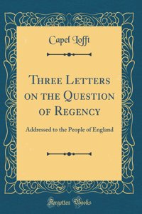 Three Letters on the Question of Regency: Addressed to the People of England (Classic Reprint)