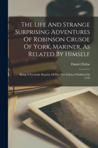 Life And Strange Surprising Adventures Of Robinson Crusoe Of York, Mariner, As Related By Himself: Being A Facsimile Reprint Of The First Edition Published In 1719