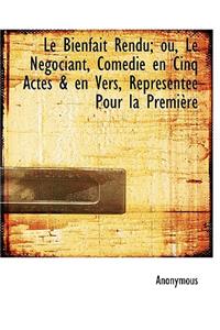 Le Bienfait Rendu; Ou, Le N Gociant, Com Die En Cinq Actes & En Vers, Repr Sent E Pour La Premi Re