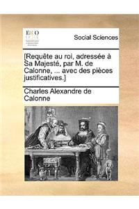 [Requte Au Roi, Adresse Sa Majest, Par M. de Calonne, ... Avec Des Pices Justificatives.]