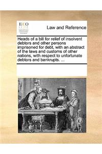 Heads of a Bill for Relief of Insolvent Debtors and Other Persons Imprisoned for Debt, with an Abstract of the Laws and Customs of Other Nations, with Respect to Unfortunate Debtors and Bankrupts. ...