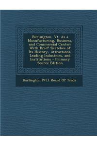Burlington, VT. as a Manufacturing, Business, and Commercial Center: With Brief Sketches of Its History, Attractions, Leading Industries, and Institutions - Primary Source Edition
