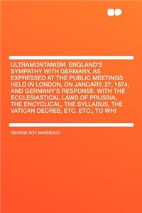 Ultramontanism. England's Sympathy with Germany, as Expressed at the Public Meetings Held in London, on January, 27, 1874, and Germany's Response. with the Ecclesiastical Laws of Prussia, the Encyclical, the Syllabus, the Vatican Decree, Etc. Etc.;