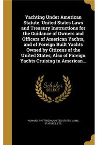 Yachting Under American Statute. United States Laws and Treasury Instructions for the Guidance of Owners and Officers of American Yachts, and of Foreign Built Yachts Owned by Citizens of the United States; Also of Foreign Yachts Cruising in America