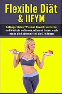 Flexible Diät & Iifym Anfänger Guide: Wie Man Gewicht Verlieren Und Muskeln Aufbauen, Während Immer Noch Essen Die Lebensmittel, Die Sie Lieben