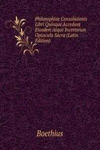 Philosophiae Consolationis Libri Quinque Accedunt Eiusdem Atque Incertorum Opuscula Sacra (Latin Edition)