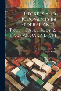 Decrees and Judgments in Federal Anti-Trust Cases, July 2, 1890-January 1, 1918