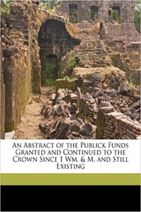 An Abstract of the Publick Funds Granted and Continued to the Crown Since 1 Wm. & M. and Still Existing