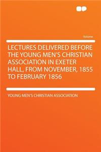 Lectures Delivered Before the Young Men's Christian Association in Exeter Hall, from November, 1855 to February 1856