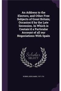 Address to the Electors, and Other Free Subjects of Great Britain; Occasion'd by the Late Secession. In Which is Contain'd a Particular Account of all our Negociations With Spain