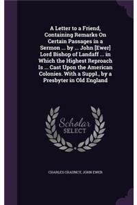 Letter to a Friend, Containing Remarks On Certain Passages in a Sermon ... by ... John [Ewer] Lord Bishop of Landaff ... in Which the Highest Reproach Is ... Cast Upon the American Colonies. With a Suppl., by a Presbyter in Old England