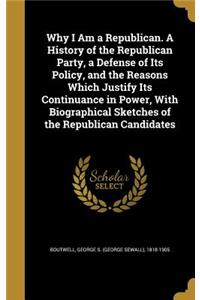 Why I Am a Republican. a History of the Republican Party, a Defense of Its Policy, and the Reasons Which Justify Its Continuance in Power, with Biographical Sketches of the Republican Candidates