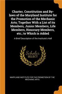 Charter, Constitution and By-Laws of the Maryland Institute for the Promotion of the Mechanic Arts; Together with a List of Its Members, Junior Members, Life Members, Honorary Members, Etc.; To Which Is Added