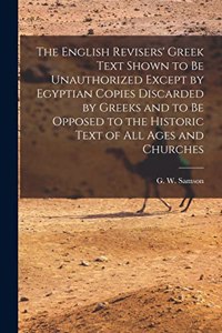 The English Revisers' Greek Text Shown to be Unauthorized Except by Egyptian Copies Discarded by Greeks and to be Opposed to the Historic Text of all Ages and Churches