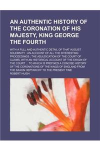 An Authentic History of the Coronation of His Majesty, King George the Fourth; With a Full and Authentic Detail of That August Solemnity an Account of All the Interesting Proceedings the Adjudication of the Court of Claims, with an Historical Accou