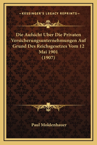 Die Aufsicht Uber Die Privaten Versicherungsunternehmungen Auf Grund Des Reichsgesetzes Vom 12 Mai 1901 (1907)