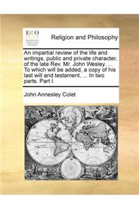 An impartial review of the life and writings, public and private character, of the late Rev. Mr. John Wesley. ... To which will be added, a copy of his last will and testament, ... In two parts. Part I.